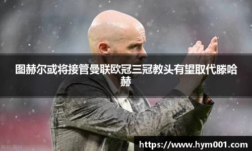 图赫尔或将接管曼联欧冠三冠教头有望取代滕哈赫